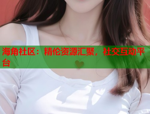 海角社区：精伦资源汇聚，社交互动平台