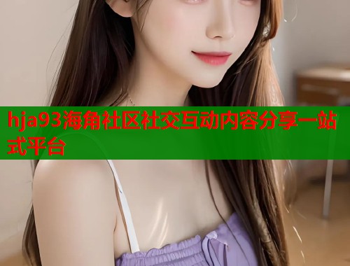 hja93海角社区社交互动内容分享一站式平台