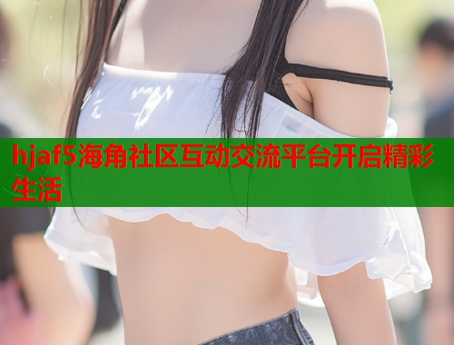 hjaf5海角社区互动交流平台开启精彩生活