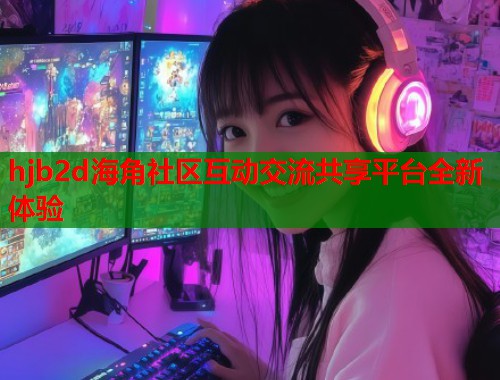 hjb2d海角社区互动交流共享平台全新体验 hjb2d海角社区互动交流共享平台全新体验