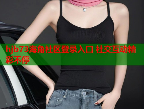 hjb73海角社区登录入口 社交互动精彩不停 hjb73海角社区登录入口 社交互动精彩不停