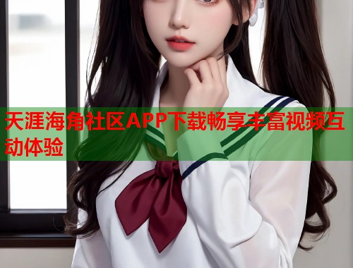 天涯海角社区APP下载畅享丰富视频互动体验 天涯海角社区APP下载畅享丰富视频互动体验