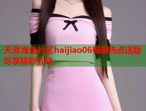天涯海角社区haijiao06畅聊热点话题尽享精彩互动 天涯海角社区haijiao06畅聊热点话题尽享精彩互动