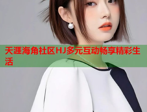 天涯海角社区HJ多元互动畅享精彩生活