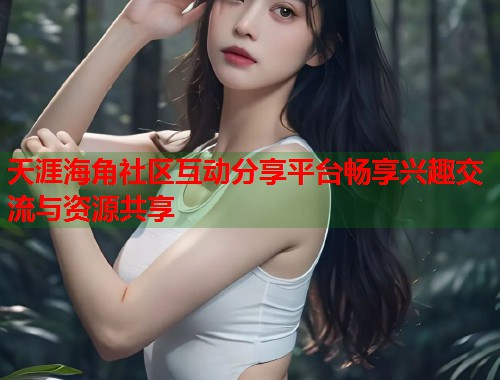 天涯海角社区互动分享平台畅享兴趣交流与资源共享