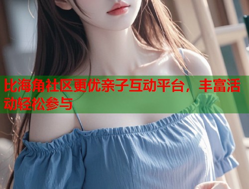 比海角社区更优亲子互动平台，丰富活动轻松参与
