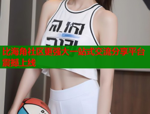 比海角社区更强大一站式交流分享平台震撼上线