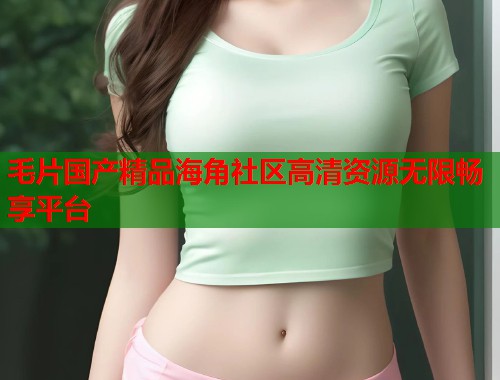 毛片国产精品海角社区高清资源无限畅享平台
