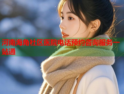 河南海角社区医院电话预约咨询服务一站通