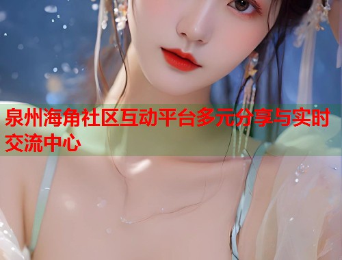泉州海角社区互动平台多元分享与实时交流中心
