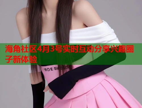 海角社区4月3号实时互动分享兴趣圈子新体验 海角社区4月3号实时互动分享兴趣圈子新体验