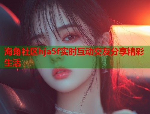 海角社区hja5f实时互动交友分享精彩生活