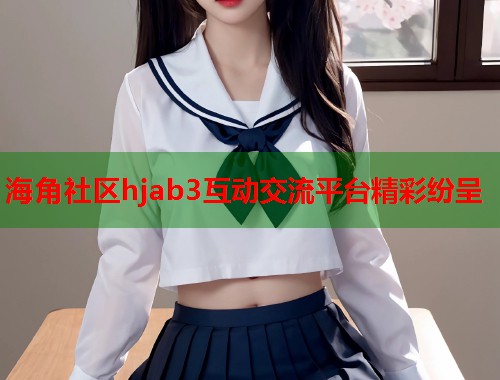 海角社区hjab3互动交流平台精彩纷呈