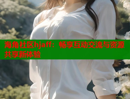 海角社区hjaff：畅享互动交流与资源共享新体验