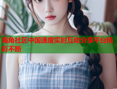 海角社区中国速度实时互动分享平台精彩不断 海角社区中国速度实时互动分享平台精彩不断