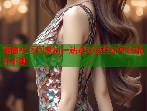 海角社区回家hj一站式交流互动平台精彩不断