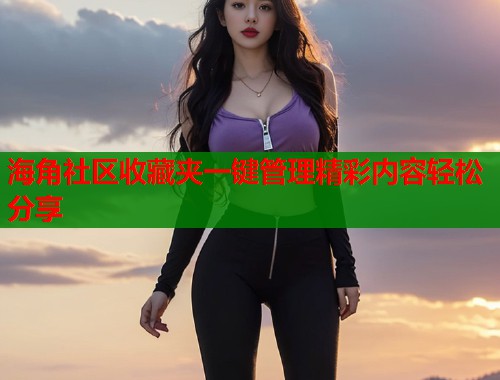 海角社区收藏夹一键管理精彩内容轻松分享