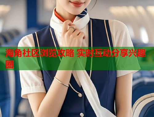 海角社区浏览攻略 实时互动分享兴趣圈