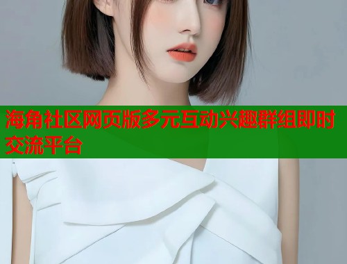 海角社区网页版多元互动兴趣群组即时交流平台