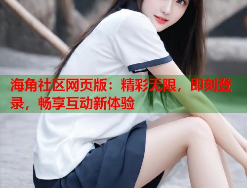 海角社区网页版:精彩无限,即刻登录,畅享互动新体验 海角社区网页版:精彩无限,即刻登录,畅享互动新体验