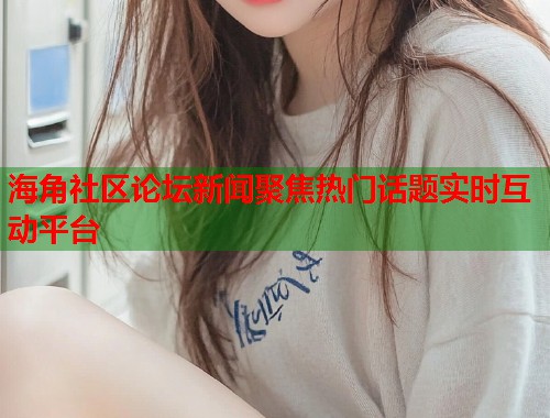 海角社区论坛新闻聚焦热门话题实时互动平台 海角社区论坛新闻聚焦热门话题实时互动平台
