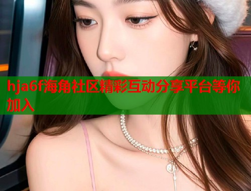 hja6f海角社区精彩互动分享平台等你加入