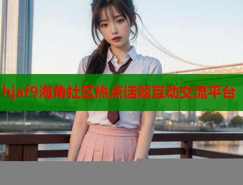 hjaf9海角社区热点话题互动交流平台