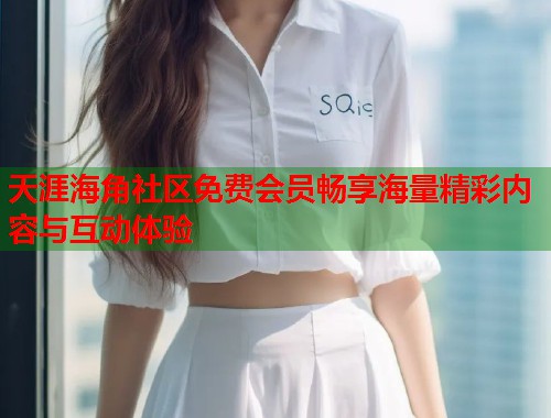 天涯海角社区免费会员畅享海量精彩内容与互动体验