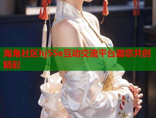 海角社区hj55e互动交流平台邀您共创精彩