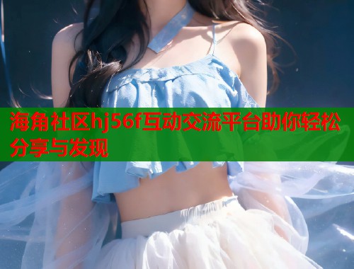 海角社区hj56f互动交流平台助你轻松分享与发现