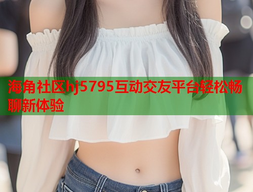 海角社区hj5795互动交友平台轻松畅聊新体验