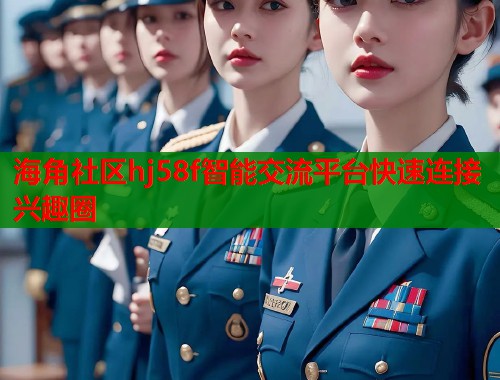 海角社区hj58f智能交流平台快速连接兴趣圈 海角社区hj58f智能交流平台快速连接兴趣圈