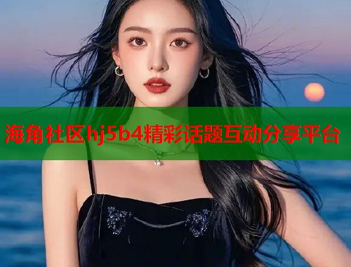 海角社区hj5b4精彩话题互动分享平台 海角社区hj5b4精彩话题互动分享平台