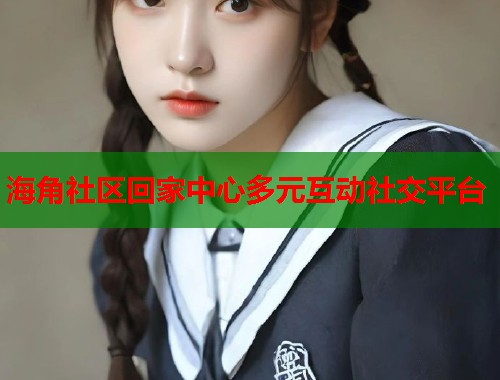 海角社区回家中心多元互动社交平台 海角社区回家中心多元互动社交平台