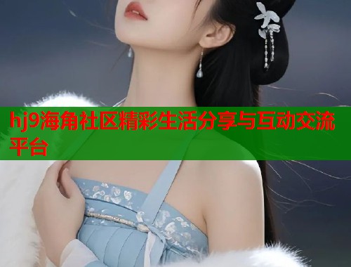 hj9海角社区精彩生活分享与互动交流平台 hj9海角社区精彩生活分享与互动交流平台