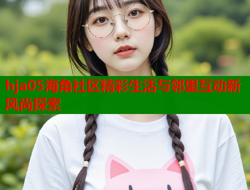 hja05海角社区精彩生活与邻里互动新风尚探索