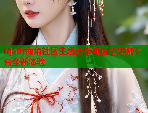 hja6f海角社区生活分享与互动交流平台全新体验 hja6f海角社区生活分享与互动交流平台全新体验