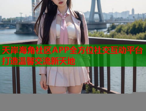 天岸海角社区APP全方位社交互动平台打造温馨交流新天地 天岸海角社区APP全方位社交互动平台打造温馨交流新天地