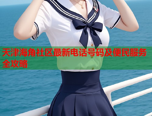 天津海角社区最新电话号码及便民服务全攻略 天津海角社区最新电话号码及便民服务全攻略