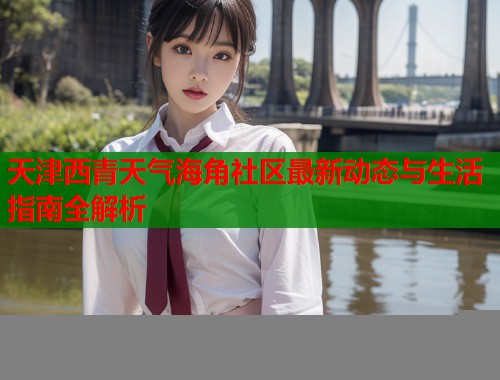 天津西青天气海角社区最新动态与生活指南全解析 天津西青天气海角社区最新动态与生活指南全解析