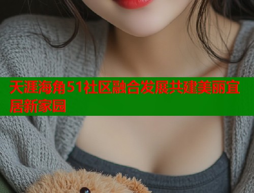 天涯海角51社区融合发展共建美丽宜居新家园 天涯海角51社区融合发展共建美丽宜居新家园