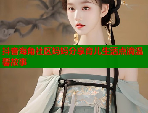 抖音海角社区妈妈分享育儿生活点滴温馨故事 抖音海角社区妈妈分享育儿生活点滴温馨故事