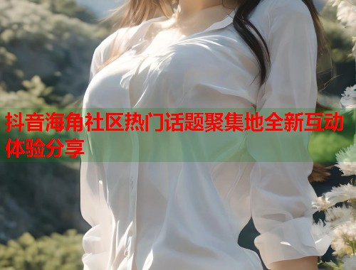抖音海角社区热门话题聚集地全新互动体验分享 抖音海角社区热门话题聚集地全新互动体验分享