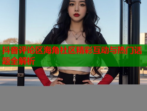 抖音评论区海角社区精彩互动与热门话题全解析 抖音评论区海角社区精彩互动与热门话题全解析