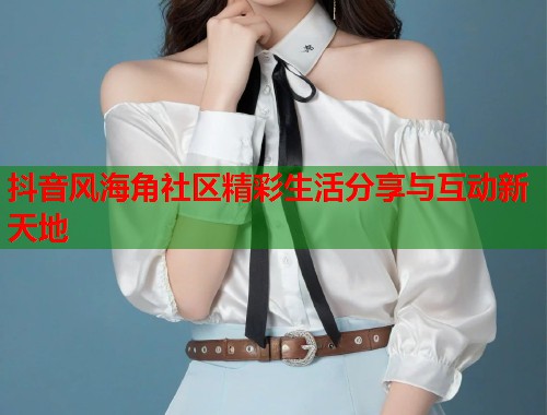 抖音风海角社区精彩生活分享与互动新天地 抖音风海角社区精彩生活分享与互动新天地