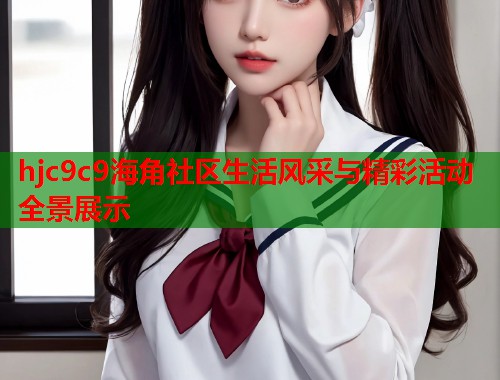 hjc9c9海角社区生活风采与精彩活动全景展示 hjc9c9海角社区生活风采与精彩活动全景展示