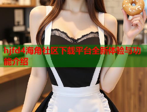 hjfd4海角社区下载平台全新体验与功能介绍 hjfd4海角社区下载平台全新体验与功能介绍