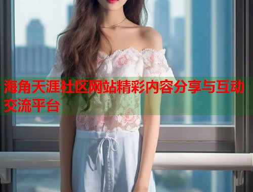 海角天涯社区网站精彩内容分享与互动交流平台