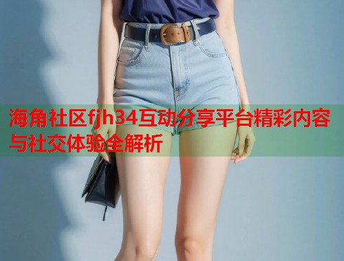 海角社区fjh34互动分享平台精彩内容与社交体验全解析