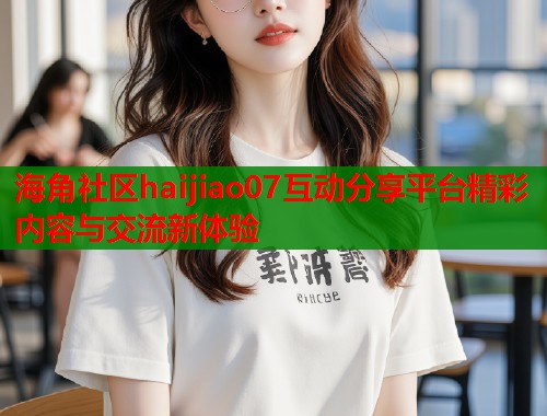 海角社区haijiao07互动分享平台精彩内容与交流新体验